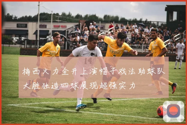 梅西火力全开上演帽子戏法助球队大胜独造四球展现超强实力