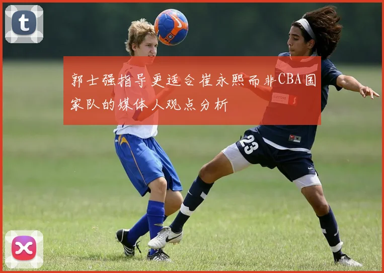 郭士强指导更适合崔永熙而非CBA国家队的媒体人观点分析