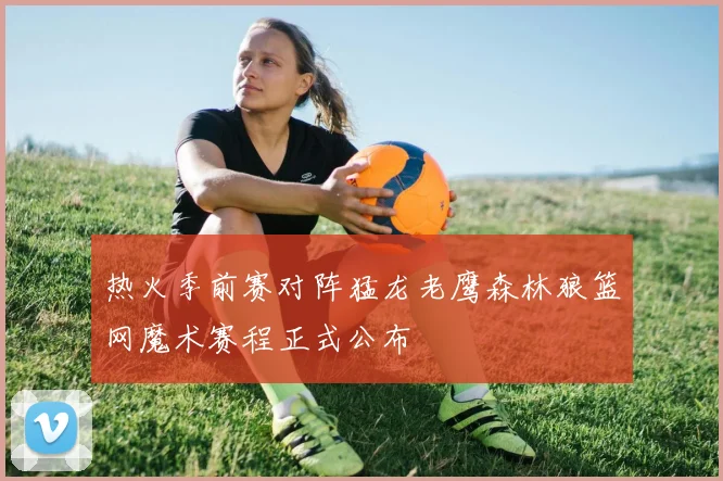 热火季前赛对阵猛龙老鹰森林狼篮网魔术赛程正式公布
