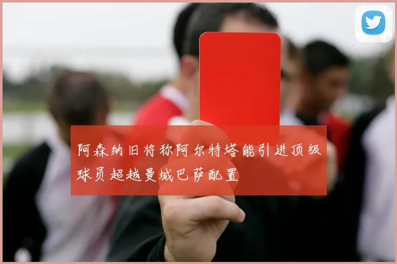 阿森纳旧将称阿尔特塔能引进顶级球员超越曼城巴萨配置