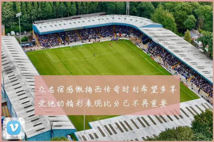 众名宿感慨梅西传奇时刻希望多享受他的精彩表现比分已不再重要