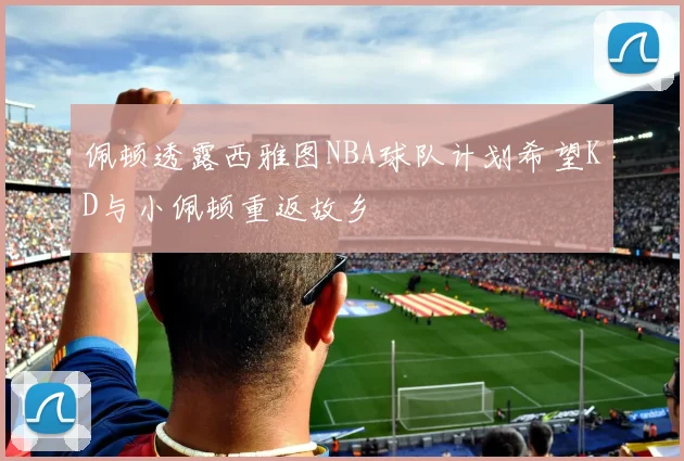 佩顿透露西雅图NBA球队计划希望KD与小佩顿重返故乡